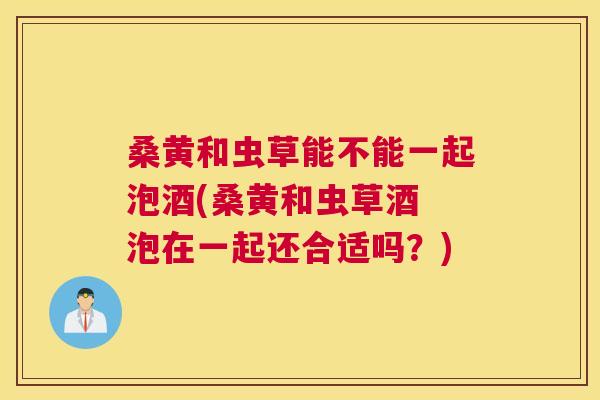 桑黄和虫草能不能一起泡酒(桑黄和虫草酒 泡在一起还合适吗?) 桑黄和虫草能不能一起泡酒(桑黄和虫草酒 泡在一起还合适吗?)