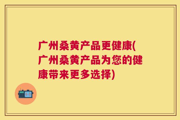 广州桑黄产品更健康(广州桑黄产品为您的健康带来更多选择) 广州桑黄产品更健康(广州桑黄产品为您的健康带来更多选择)