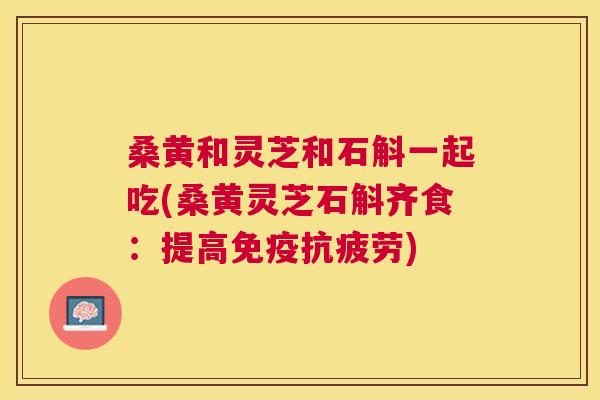 桑黄和灵芝和石斛一起吃(桑黄灵芝石斛齐食:提高) 桑黄和灵芝和石斛一起吃(桑黄灵芝石斛齐食:提高)