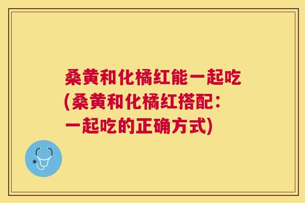 桑黄和化橘红能一起吃(桑黄和化橘红搭配:一起吃的正确方式) 桑黄和化橘红能一起吃(桑黄和化橘红搭配:一起吃的正确方式)