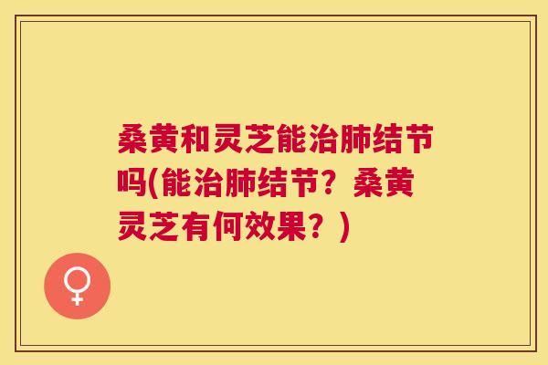 桑黄和灵芝能结节吗(能结节?桑黄灵芝有何效果?) 桑黄和灵芝能结节吗(能结节?桑黄灵芝有何效果?)