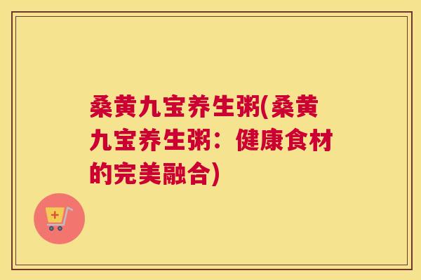 桑黄九宝养生粥(桑黄九宝养生粥:健康食材的完美融合) 桑黄九宝养生粥(桑黄九宝养生粥:健康食材的完美融合)
