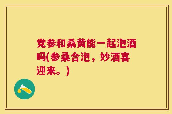 党参和桑黄能一起泡酒吗(参桑合泡,妙酒喜迎来。) 党参和桑黄能一起泡酒吗(参桑合泡,妙酒喜迎来。)