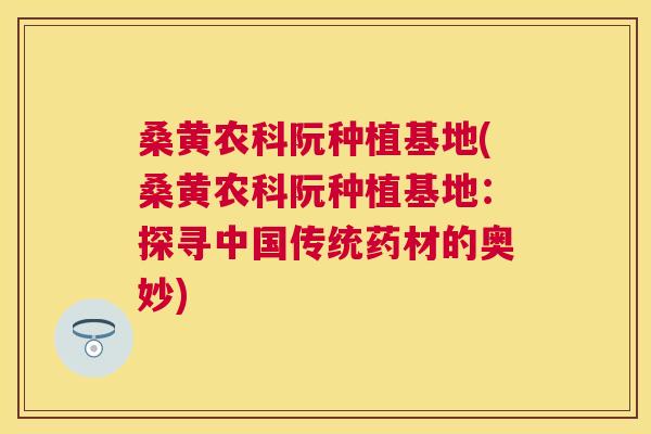 桑黄农科阮种植基地(桑黄农科阮种植基地:探寻中国传统药材的奥妙) 桑黄农科阮种植基地(桑黄农科阮种植基地:探寻中国传统药材的奥妙)
