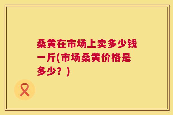 桑黄在市场上卖多少钱一斤(市场桑黄价格是多少?) 桑黄在市场上卖多少钱一斤(市场桑黄价格是多少?)