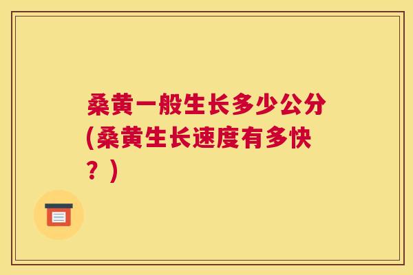 桑黄一般生长多少公分(桑黄生长速度有多快?) 桑黄一般生长多少公分(桑黄生长速度有多快?)