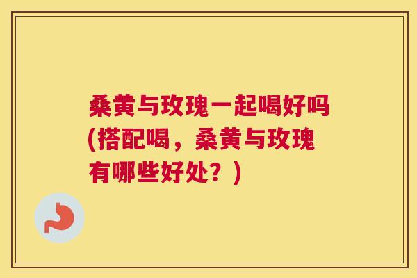 桑黄与玫瑰一起喝好吗(搭配喝,桑黄与玫瑰有哪些好处?) 桑黄与玫瑰一起喝好吗(搭配喝,桑黄与玫瑰有哪些好处?)