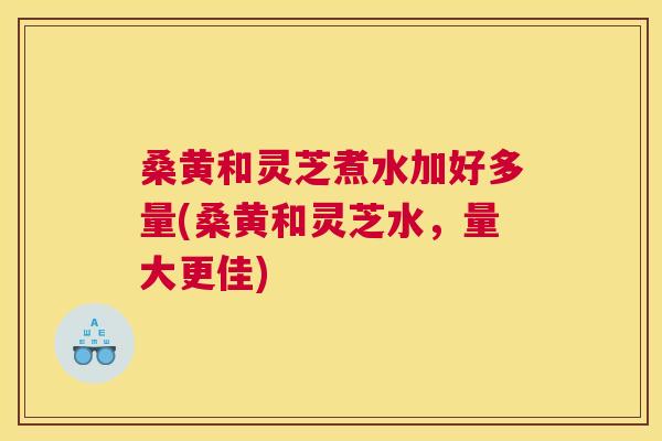 桑黄和灵芝煮水加好多量(桑黄和灵芝水,量大更佳) 桑黄和灵芝煮水加好多量(桑黄和灵芝水,量大更佳)