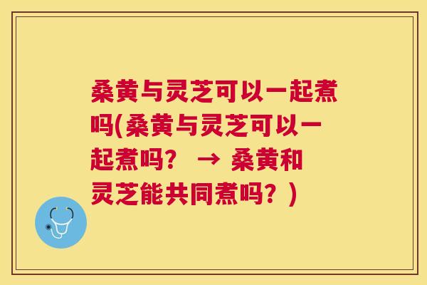 桑黄与灵芝可以一起煮吗(桑黄与灵芝可以一起煮吗? → 桑黄和灵芝能共同煮吗?) 桑黄与灵芝可以一起煮吗(桑黄与灵芝可以一起煮吗? → 桑黄和灵芝能共同煮吗?)