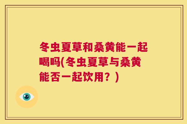 冬虫夏草和桑黄能一起喝吗(冬虫夏草与桑黄能否一起饮用?) 冬虫夏草和桑黄能一起喝吗(冬虫夏草与桑黄能否一起饮用?)