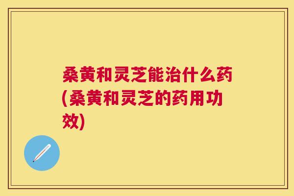 桑黄和灵芝能什么药(桑黄和灵芝的药用功效) 桑黄和灵芝能什么药(桑黄和灵芝的药用功效)
