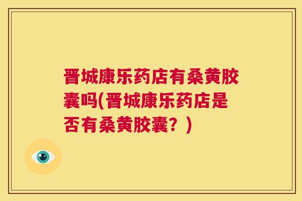 晋城康乐药店有桑黄胶囊吗(晋城康乐药店是否有桑黄胶囊?) 晋城康乐药店有桑黄胶囊吗(晋城康乐药店是否有桑黄胶囊?)