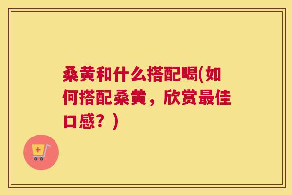 桑黄和什么搭配喝(如何搭配桑黄,欣赏佳口感?) 桑黄和什么搭配喝(如何搭配桑黄,欣赏佳口感?)