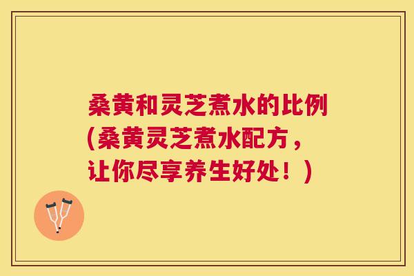 桑黄和灵芝煮水的比例(桑黄灵芝煮水配方,让你尽享养生好处!) 桑黄和灵芝煮水的比例(桑黄灵芝煮水配方,让你尽享养生好处!)