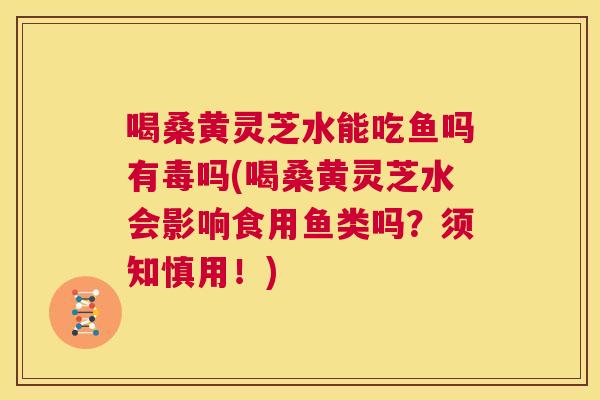 喝桑黄灵芝水能吃鱼吗有毒吗(喝桑黄灵芝水会影响食用鱼类吗?须知慎用!) 喝桑黄灵芝水能吃鱼吗有毒吗(喝桑黄灵芝水会影响食用鱼类吗?须知慎用!)