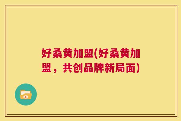 好桑黄加盟(好桑黄加盟，共创品牌新局面)
