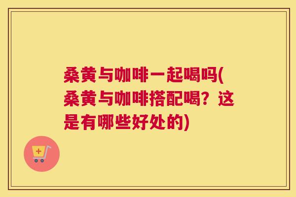 桑黄与咖啡一起喝吗(桑黄与咖啡搭配喝？这是有哪些好处的)