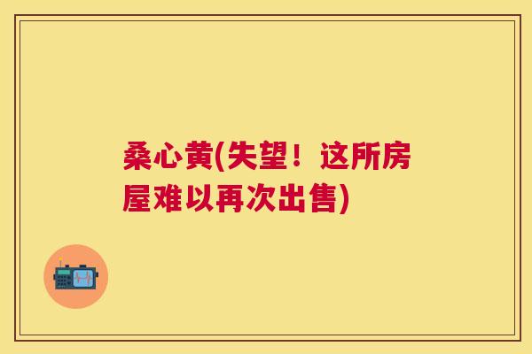桑心黄(失望!这所房屋难以再次出售) 桑心黄(失望!这所房屋难以再次出售)