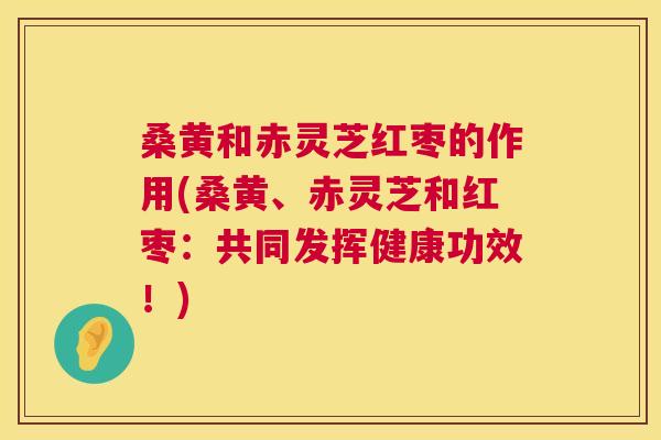 桑黄和赤灵芝红枣的作用(桑黄、赤灵芝和红枣:共同发挥健康功效!) 桑黄和赤灵芝红枣的作用(桑黄、赤灵芝和红枣:共同发挥健康功效!)