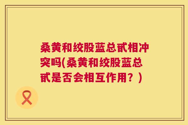 桑黄和绞股蓝总甙相冲突吗(桑黄和绞股蓝总甙是否会相互作用?) 桑黄和绞股蓝总甙相冲突吗(桑黄和绞股蓝总甙是否会相互作用?)