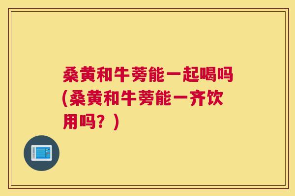 桑黄和牛蒡能一起喝吗(桑黄和牛蒡能一齐饮用吗?) 桑黄和牛蒡能一起喝吗(桑黄和牛蒡能一齐饮用吗?)