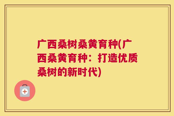 广西桑树桑黄育种(广西桑黄育种:打造优质桑树的新时代) 广西桑树桑黄育种(广西桑黄育种:打造优质桑树的新时代)