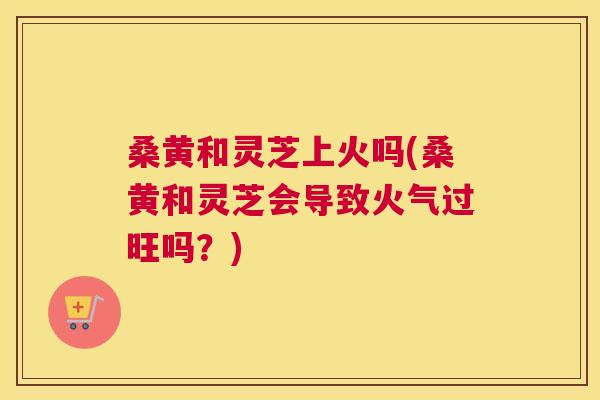 桑黄和灵芝上火吗(桑黄和灵芝会导致火气过旺吗?) 桑黄和灵芝上火吗(桑黄和灵芝会导致火气过旺吗?)