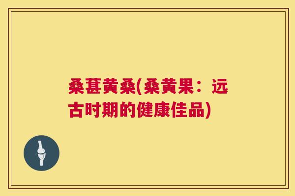 桑葚黄桑(桑黄果:远古时期的健康佳品) 桑葚黄桑(桑黄果:远古时期的健康佳品)