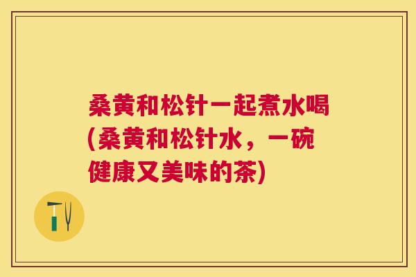 桑黄和松针一起煮水喝(桑黄和松针水,一碗健康又美味的茶) 桑黄和松针一起煮水喝(桑黄和松针水,一碗健康又美味的茶)