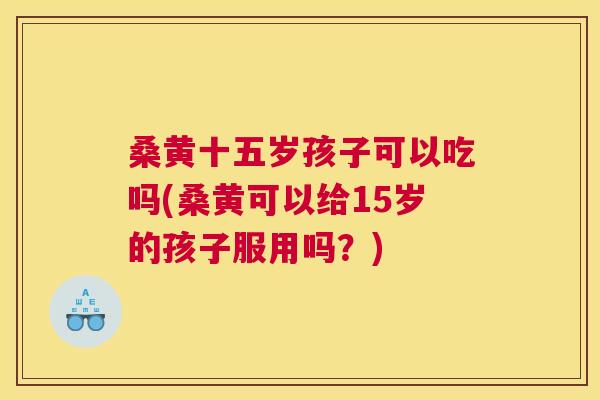 桑黄十五岁孩子可以吃吗(桑黄可以给15岁的孩子服用吗?) 桑黄十五岁孩子可以吃吗(桑黄可以给15岁的孩子服用吗?)