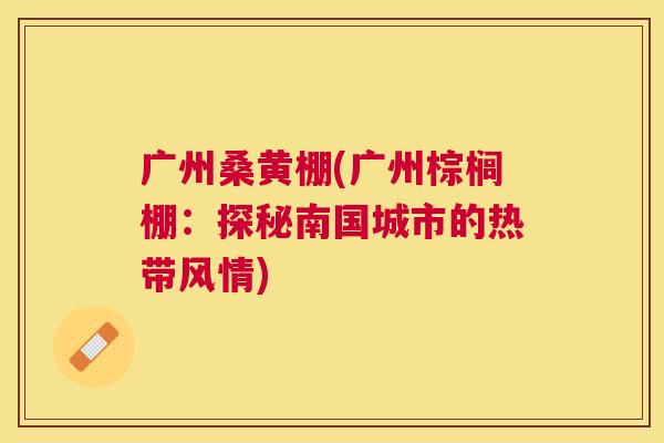 广州桑黄棚(广州棕榈棚:探秘南国城市的热带风情) 广州桑黄棚(广州棕榈棚:探秘南国城市的热带风情)