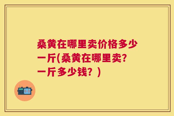 桑黄在哪里卖价格多少一斤(桑黄在哪里卖?一斤多少钱?) 桑黄在哪里卖价格多少一斤(桑黄在哪里卖?一斤多少钱?)