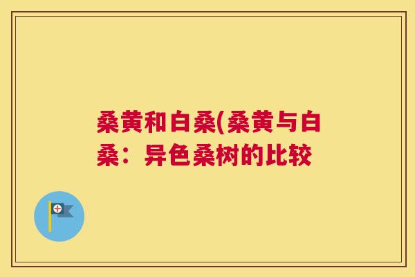 桑黄和白桑(桑黄与白桑:异色桑树的比较 桑黄和白桑(桑黄与白桑:异色桑树的比较