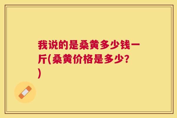 我说的是桑黄多少钱一斤(桑黄价格是多少?) 我说的是桑黄多少钱一斤(桑黄价格是多少?)