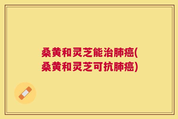 桑黄和灵芝能(桑黄和灵芝可抗) 桑黄和灵芝能(桑黄和灵芝可抗)