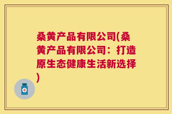 桑黄产品有限公司(桑黄产品有限公司:打造原生态健康生活新选择) 桑黄产品有限公司(桑黄产品有限公司:打造原生态健康生活新选择)