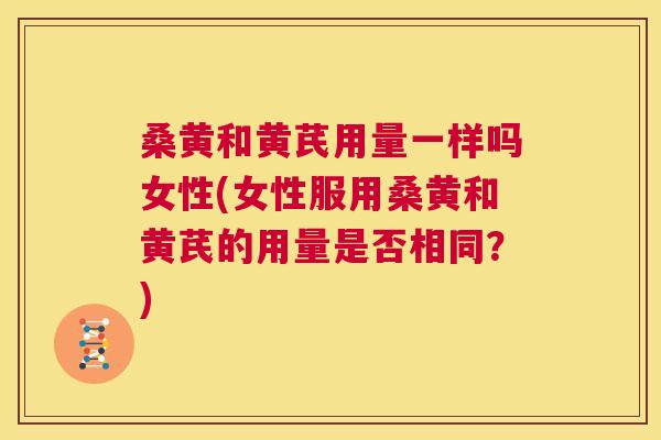 桑黄和黄芪用量一样吗女性(女性服用桑黄和黄芪的用量是否相同?) 桑黄和黄芪用量一样吗女性(女性服用桑黄和黄芪的用量是否相同?)