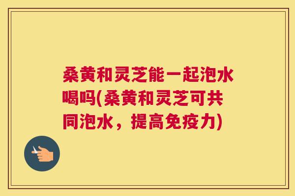 桑黄和灵芝能一起泡水喝吗(桑黄和灵芝可共同泡水,提高力) 桑黄和灵芝能一起泡水喝吗(桑黄和灵芝可共同泡水,提高力)