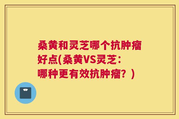 桑黄和灵芝哪个抗好点(桑黄VS灵芝：哪种更有效抗？)