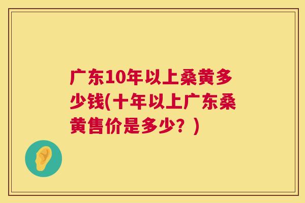 广东10年以上桑黄多少钱(十年以上广东桑黄售价是多少?) 广东10年以上桑黄多少钱(十年以上广东桑黄售价是多少?)
