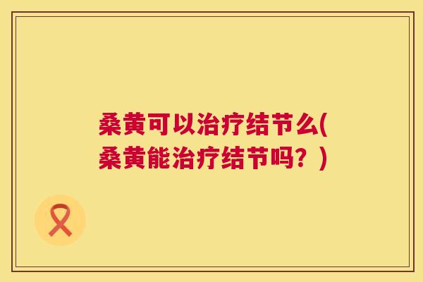 桑黄可以结节么(桑黄能结节吗?) 桑黄可以结节么(桑黄能结节吗?)