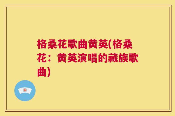 格桑花歌曲黄英(格桑花:黄英演唱的藏族歌曲) 格桑花歌曲黄英(格桑花:黄英演唱的藏族歌曲)