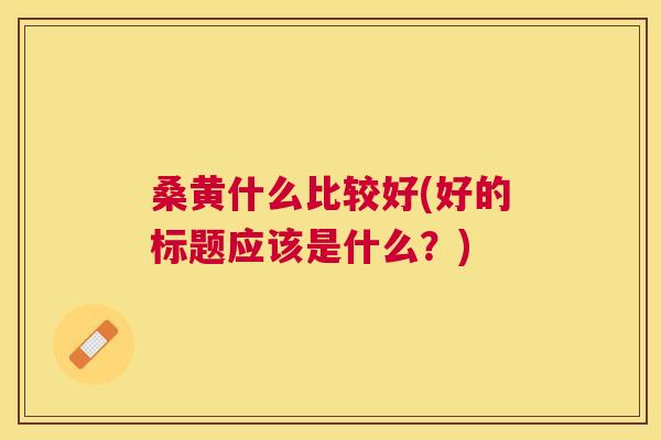 桑黄什么比较好(好的标题应该是什么?) 桑黄什么比较好(好的标题应该是什么?)