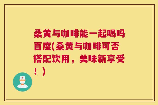 桑黄与咖啡能一起喝吗百度(桑黄与咖啡可否搭配饮用,美味新享受!) 桑黄与咖啡能一起喝吗百度(桑黄与咖啡可否搭配饮用,美味新享受!)