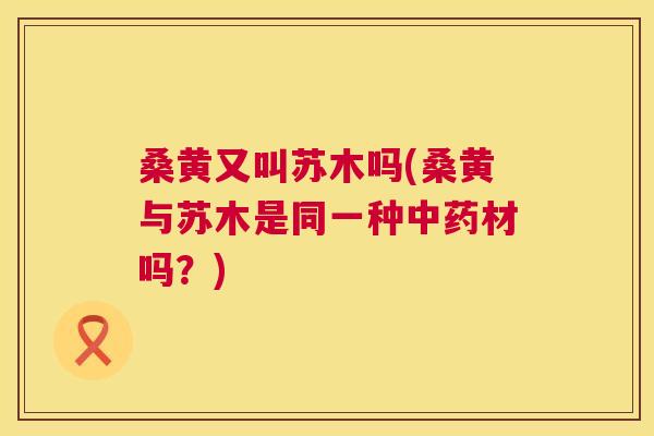 桑黄又叫苏木吗(桑黄与苏木是同一种材吗?) 桑黄又叫苏木吗(桑黄与苏木是同一种材吗?)