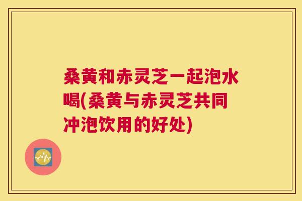 桑黄和赤灵芝一起泡水喝(桑黄与赤灵芝共同冲泡饮用的好处) 桑黄和赤灵芝一起泡水喝(桑黄与赤灵芝共同冲泡饮用的好处)