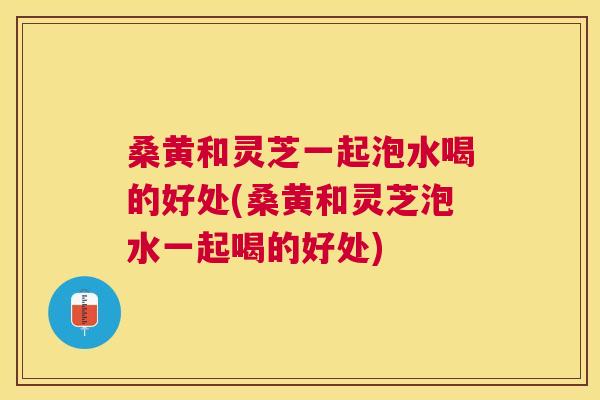 桑黄和灵芝一起泡水喝的好处(桑黄和灵芝泡水一起喝的好处) 桑黄和灵芝一起泡水喝的好处(桑黄和灵芝泡水一起喝的好处)