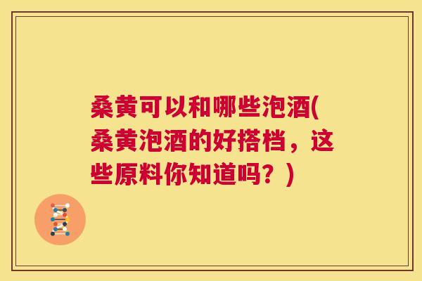 桑黄可以和哪些泡酒(桑黄泡酒的好搭档,这些原料你知道吗?) 桑黄可以和哪些泡酒(桑黄泡酒的好搭档,这些原料你知道吗?)