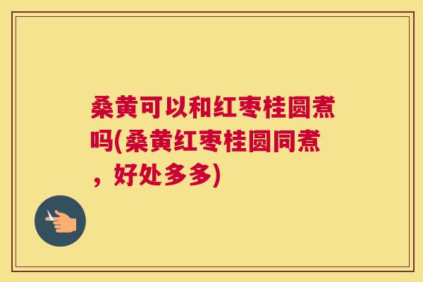 桑黄可以和红枣桂圆煮吗(桑黄红枣桂圆同煮,好处多多) 桑黄可以和红枣桂圆煮吗(桑黄红枣桂圆同煮,好处多多)