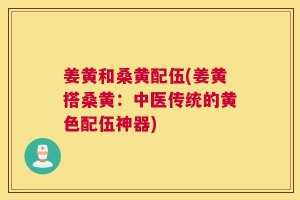 姜黄和桑黄配伍(姜黄搭桑黄:中医传统的黄色配伍神器) 姜黄和桑黄配伍(姜黄搭桑黄:中医传统的黄色配伍神器)
